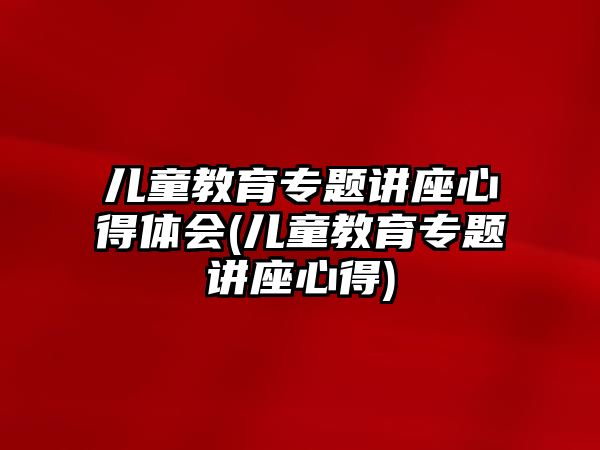 兒童教育專題講座心得體會(兒童教育專題講座心得)