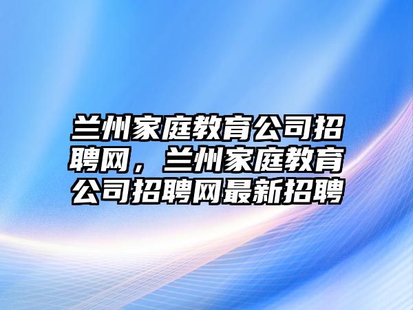 蘭州家庭教育公司招聘網(wǎng)，蘭州家庭教育公司招聘網(wǎng)最新招聘