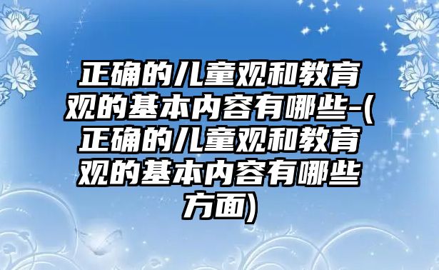 正確的兒童觀和教育觀的基本內(nèi)容有哪些-(正確的兒童觀和教育觀的基本內(nèi)容有哪些方面)