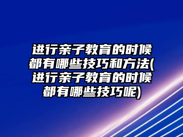 進(jìn)行親子教育的時候都有哪些技巧和方法(進(jìn)行親子教育的時候都有哪些技巧呢)