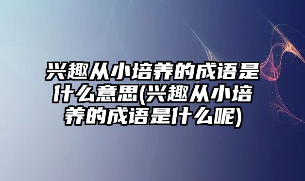 興趣從小培養(yǎng)的成語(yǔ)是什么意思(興趣從小培養(yǎng)的成語(yǔ)是什么呢)