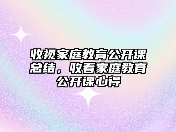 收視家庭教育公開課總結(jié)，收看家庭教育公開課心得