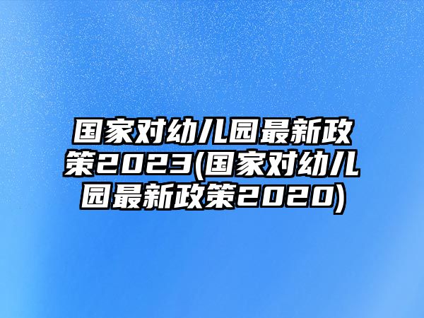 國家對幼兒園最新政策2023(國家對幼兒園最新政策2020)