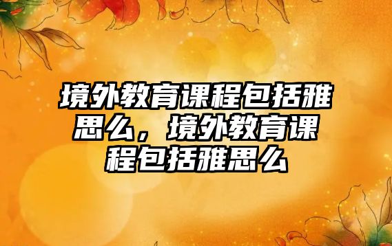 境外教育課程包括雅思么，境外教育課程包括雅思么