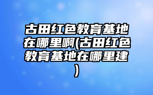 古田紅色教育基地在哪里啊(古田紅色教育基地在哪里建)