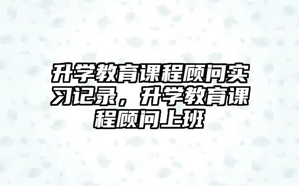 升學(xué)教育課程顧問實(shí)習(xí)記錄，升學(xué)教育課程顧問上班