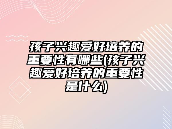 孩子興趣愛(ài)好培養(yǎng)的重要性有哪些(孩子興趣愛(ài)好培養(yǎng)的重要性是什么)