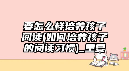 要怎么樣培養(yǎng)孩子閱讀(如何培養(yǎng)孩子的閱讀習(xí)慣)_重復(fù)