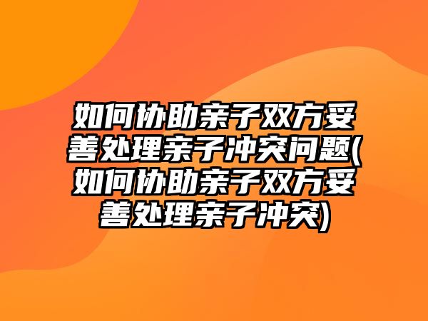 如何協(xié)助親子雙方妥善處理親子沖突問題(如何協(xié)助親子雙方妥善處理親子沖突)