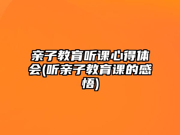 親子教育聽(tīng)課心得體會(huì)(聽(tīng)親子教育課的感悟)