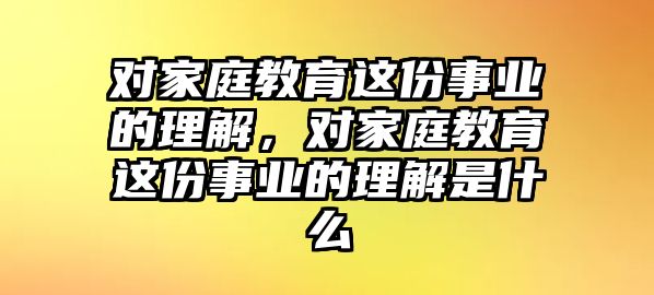 對(duì)家庭教育這份事業(yè)的理解，對(duì)家庭教育這份事業(yè)的理解是什么