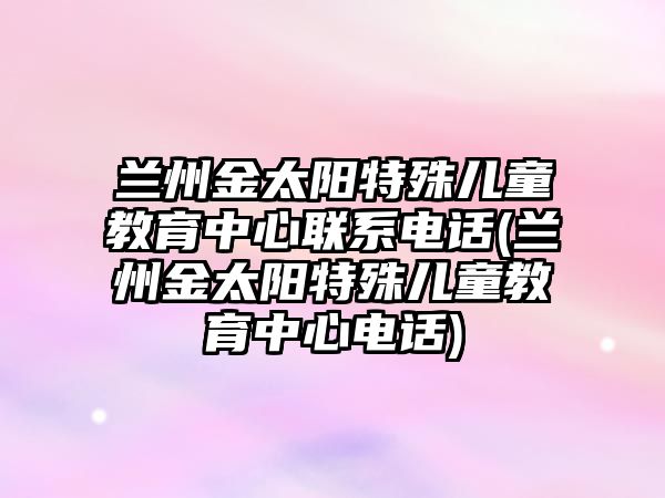 蘭州金太陽特殊兒童教育中心聯(lián)系電話(蘭州金太陽特殊兒童教育中心電話)