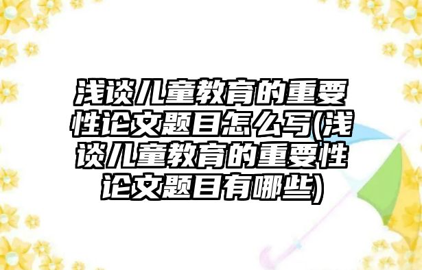 淺談兒童教育的重要性論文題目怎么寫(淺談兒童教育的重要性論文題目有哪些)