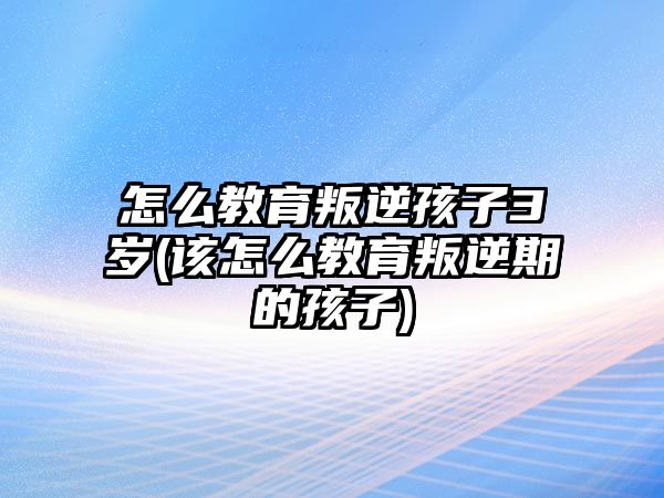 怎么教育叛逆孩子3歲(該怎么教育叛逆期的孩子)