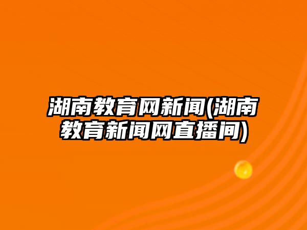 湖南教育網(wǎng)新聞(湖南教育新聞網(wǎng)直播間)