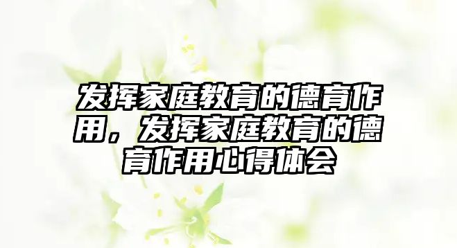 發(fā)揮家庭教育的德育作用，發(fā)揮家庭教育的德育作用心得體會(huì)