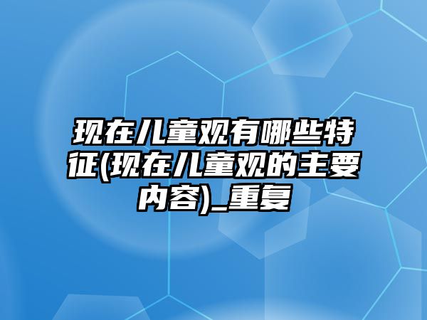 現(xiàn)在兒童觀有哪些特征(現(xiàn)在兒童觀的主要內容)_重復