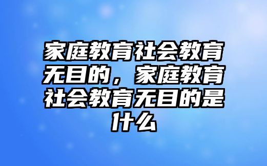 家庭教育社會(huì)教育無目的，家庭教育社會(huì)教育無目的是什么