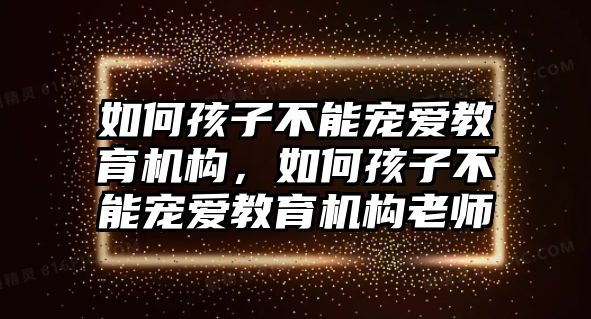 如何孩子不能寵愛教育機(jī)構(gòu)，如何孩子不能寵愛教育機(jī)構(gòu)老師