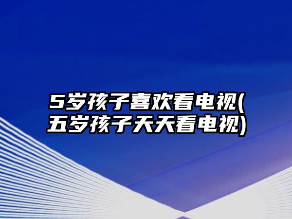 5歲孩子喜歡看電視(五歲孩子天天看電視)