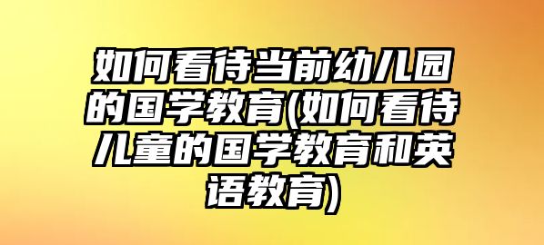 如何看待當(dāng)前幼兒園的國(guó)學(xué)教育(如何看待兒童的國(guó)學(xué)教育和英語(yǔ)教育)