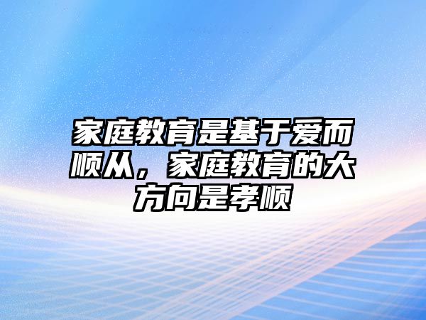 家庭教育是基于愛而順從，家庭教育的大方向是孝順