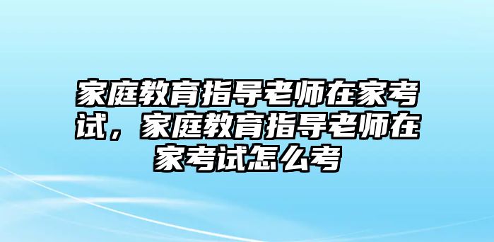 家庭教育指導(dǎo)老師在家考試，家庭教育指導(dǎo)老師在家考試怎么考