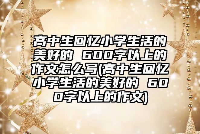 高中生回憶小學(xué)生活的美好的 600字以上的作文怎么寫(xiě)(高中生回憶小學(xué)生活的美好的 600字以上的作文)