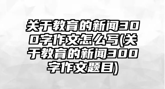 關(guān)于教育的新聞300字作文怎么寫(xiě)(關(guān)于教育的新聞300字作文題目)