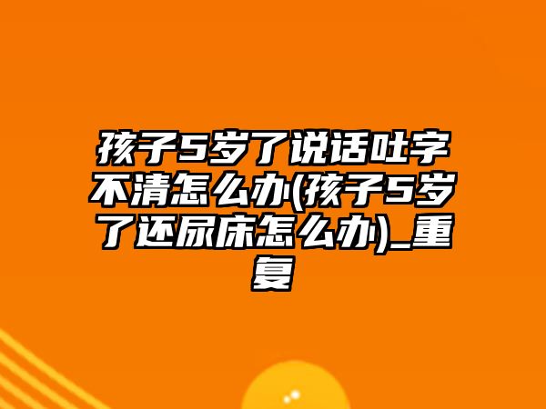 孩子5歲了說(shuō)話吐字不清怎么辦(孩子5歲了還尿床怎么辦)_重復(fù)