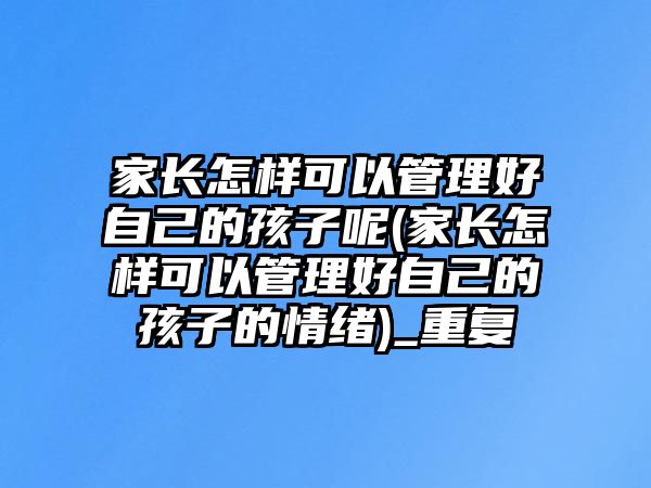 家長(zhǎng)怎樣可以管理好自己的孩子呢(家長(zhǎng)怎樣可以管理好自己的孩子的情緒)_重復(fù)