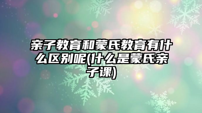 親子教育和蒙氏教育有什么區(qū)別呢(什么是蒙氏親子課)