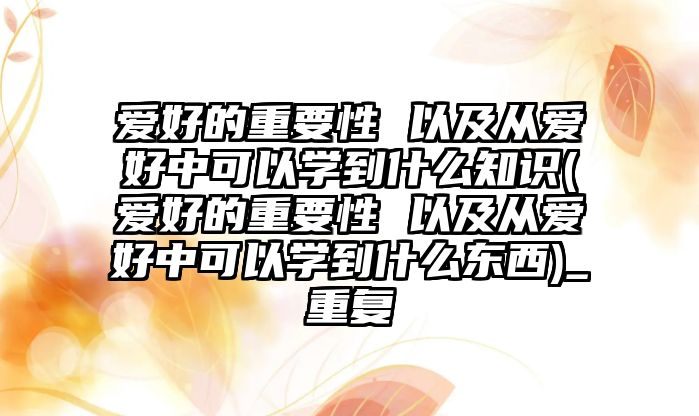 愛好的重要性 以及從愛好中可以學(xué)到什么知識(愛好的重要性 以及從愛好中可以學(xué)到什么東西)_重復(fù)