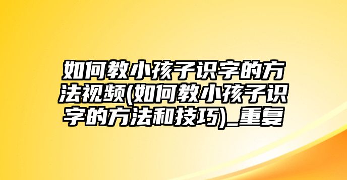 如何教小孩子識字的方法視頻(如何教小孩子識字的方法和技巧)_重復