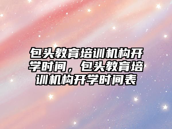 包頭教育培訓(xùn)機構(gòu)開學(xué)時間，包頭教育培訓(xùn)機構(gòu)開學(xué)時間表