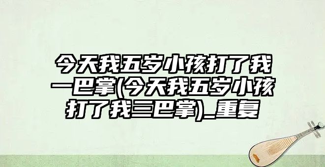 今天我五歲小孩打了我一巴掌(今天我五歲小孩打了我三巴掌)_重復(fù)