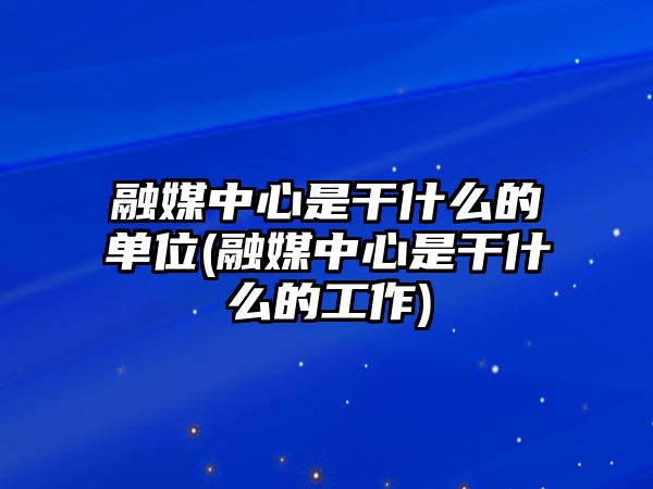 融媒中心是干什么的單位(融媒中心是干什么的工作)