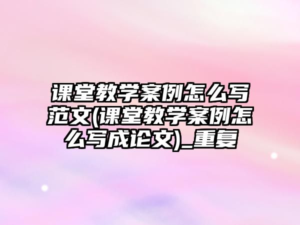 課堂教學(xué)案例怎么寫范文(課堂教學(xué)案例怎么寫成論文)_重復(fù)