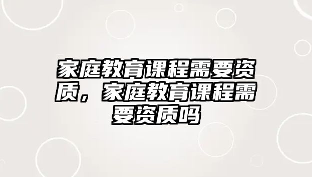 家庭教育課程需要資質(zhì)，家庭教育課程需要資質(zhì)嗎