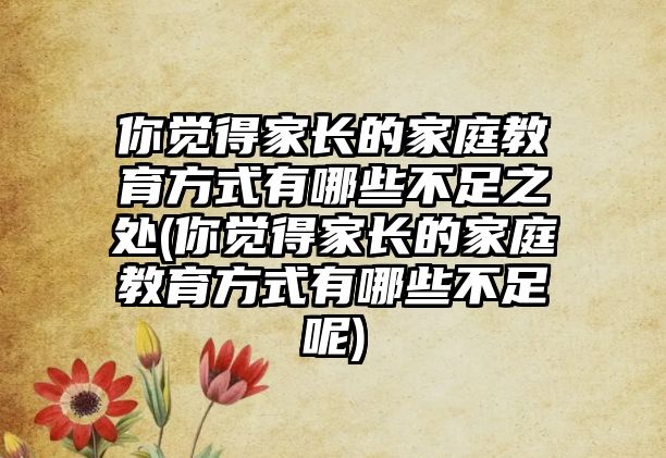 你覺(jué)得家長(zhǎng)的家庭教育方式有哪些不足之處(你覺(jué)得家長(zhǎng)的家庭教育方式有哪些不足呢)