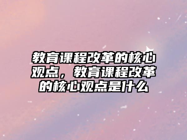 教育課程改革的核心觀點(diǎn)，教育課程改革的核心觀點(diǎn)是什么