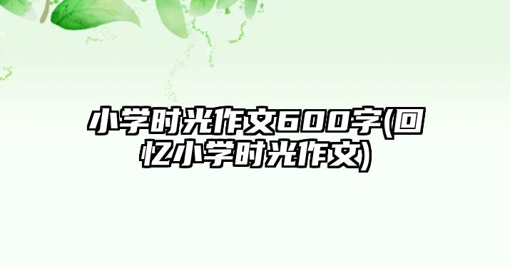 小學時光作文600字(回憶小學時光作文)