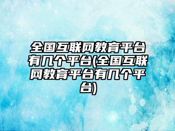 全國互聯(lián)網(wǎng)教育平臺有幾個平臺(全國互聯(lián)網(wǎng)教育平臺有幾個平臺)