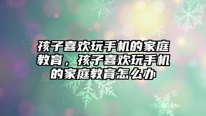 孩子喜歡玩手機的家庭教育，孩子喜歡玩手機的家庭教育怎么辦