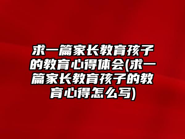 求一篇家長(zhǎng)教育孩子的教育心得體會(huì)(求一篇家長(zhǎng)教育孩子的教育心得怎么寫)