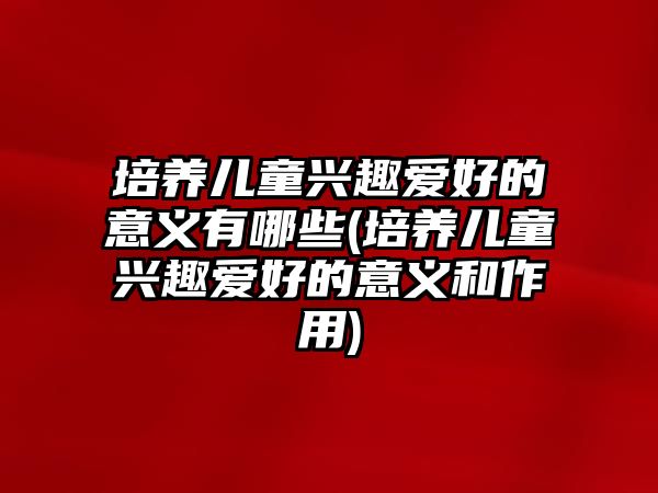 培養(yǎng)兒童興趣愛好的意義有哪些(培養(yǎng)兒童興趣愛好的意義和作用)