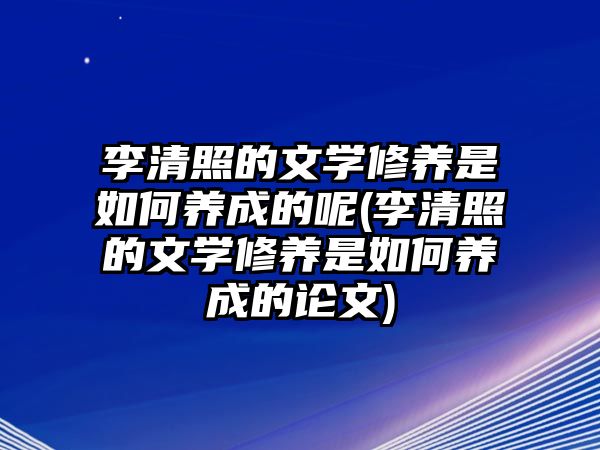 李清照的文學(xué)修養(yǎng)是如何養(yǎng)成的呢(李清照的文學(xué)修養(yǎng)是如何養(yǎng)成的論文)