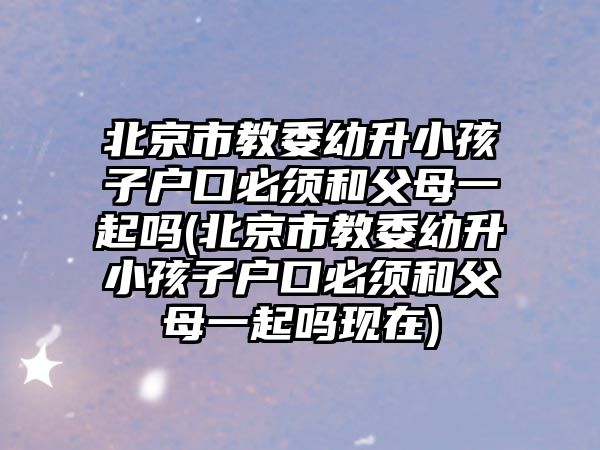 北京市教委幼升小孩子戶(hù)口必須和父母一起嗎(北京市教委幼升小孩子戶(hù)口必須和父母一起嗎現(xiàn)在)