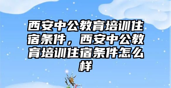 西安中公教育培訓住宿條件，西安中公教育培訓住宿條件怎么樣