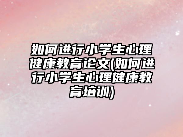 如何進行小學生心理健康教育論文(如何進行小學生心理健康教育培訓)